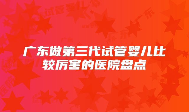 广东做第三代试管婴儿比较厉害的医院盘点