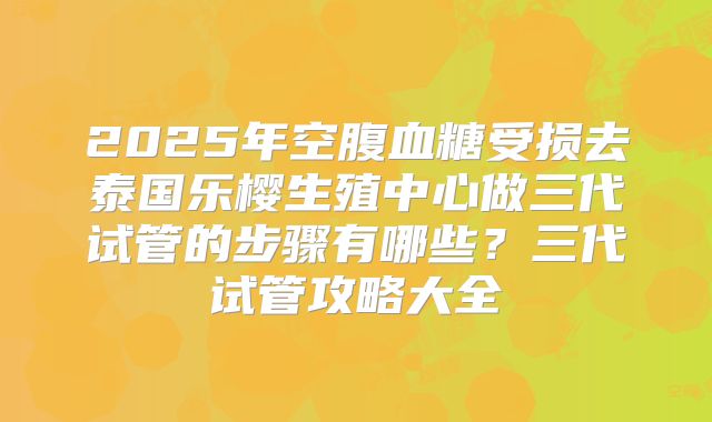 2025年空腹血糖受损去泰国乐樱生殖中心做三代试管的步骤有哪些？三代试管攻略大全
