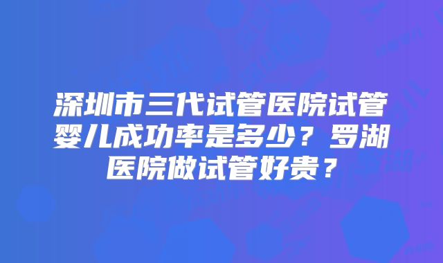 深圳市三代试管医院试管婴儿成功率是多少?罗湖医院做试管好贵?