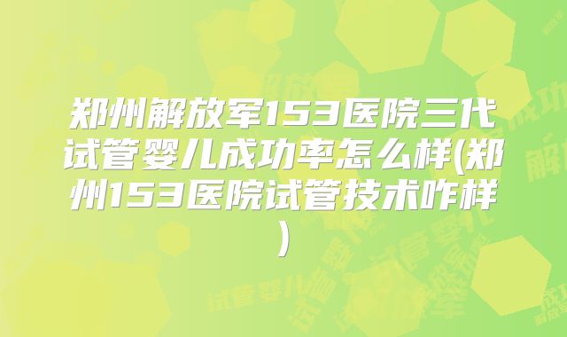 郑州解放军153医院三代试管婴儿成功率怎么样(郑州153医院试管技术咋样)
