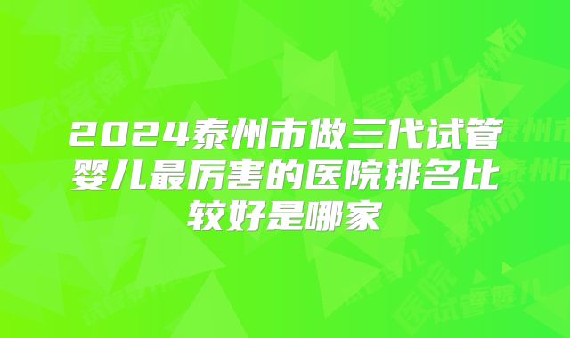 2024泰州市做三代试管婴儿最厉害的医院排名比较好是哪家