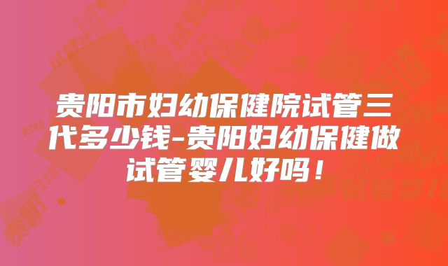 贵阳市妇幼保健院试管三代多少钱-贵阳妇幼保健做试管婴儿好吗!