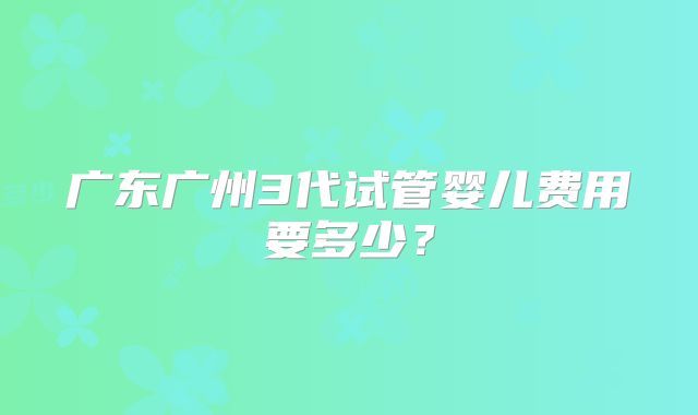 广东广州3代试管婴儿费用要多少?