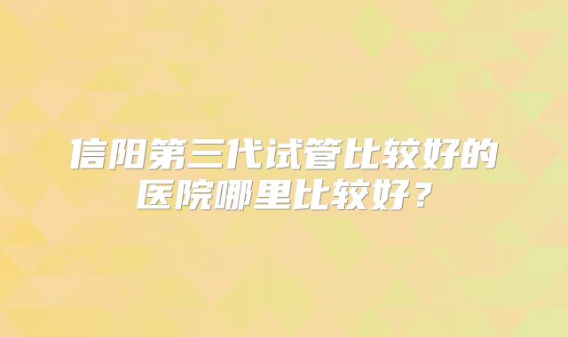 信阳第三代试管比较好的医院哪里比较好?