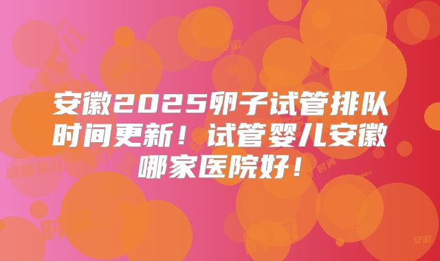 安徽2025卵子试管排队时间更新!试管婴儿安徽哪家医院好!
