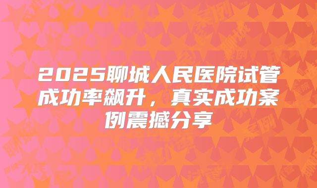 2025聊城人民医院试管成功率飙升,真实成功案例震撼分享