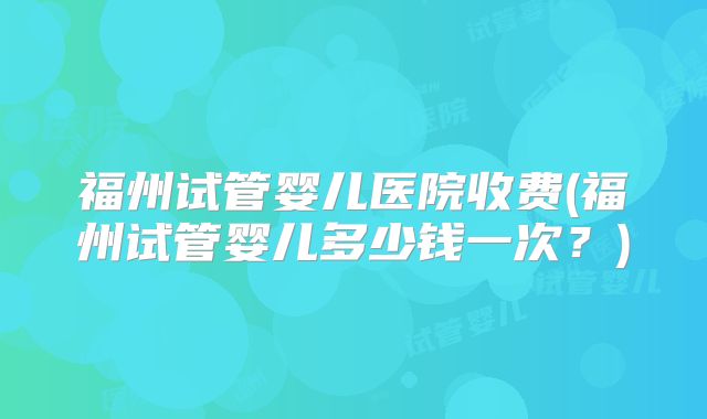 福州试管婴儿医院收费(福州试管婴儿多少钱一次?)
