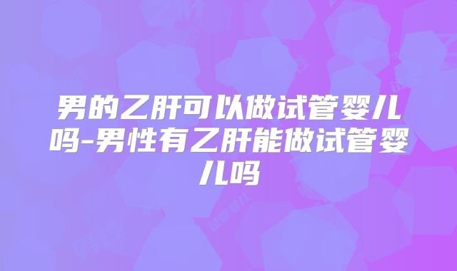 男的乙肝可以做试管婴儿吗-男性有乙肝能做试管婴儿吗