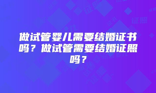 做试管婴儿需要结婚证书吗？做试管需要结婚证照吗？