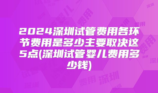 2024深圳试管费用各环节费用是多少主要取决这5点(深圳试管婴儿费用多少钱)