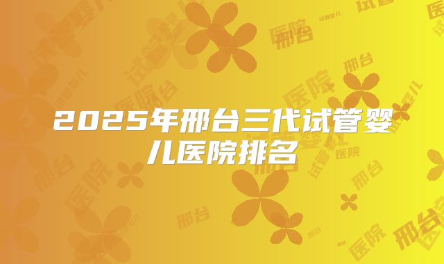2025年邢台三代试管婴儿医院排名
