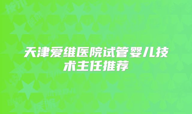 天津爱维医院试管婴儿技术主任推荐