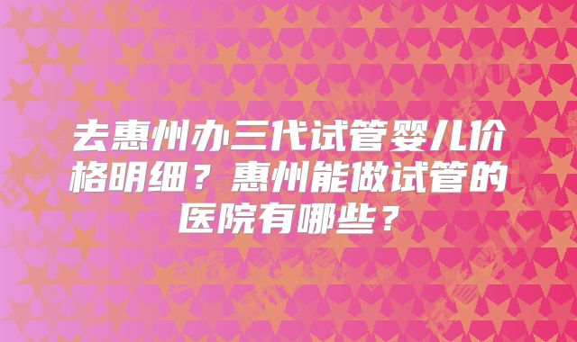 去惠州办三代试管婴儿价格明细？惠州能做试管的医院有哪些？