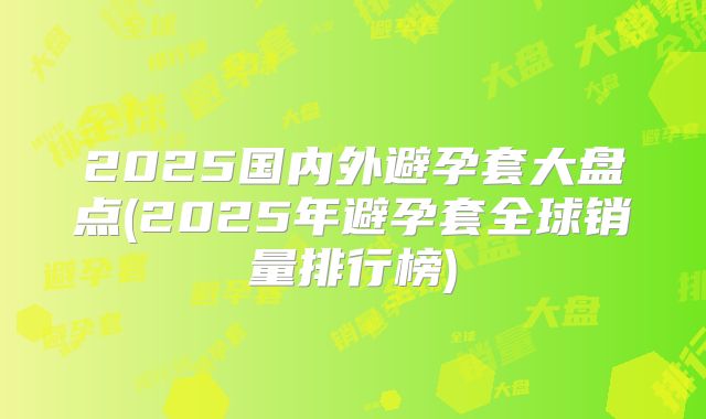 2025国内外避孕套大盘点(2025年避孕套全球销量排行榜)