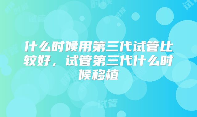 什么时候用第三代试管比较好，试管第三代什么时候移植