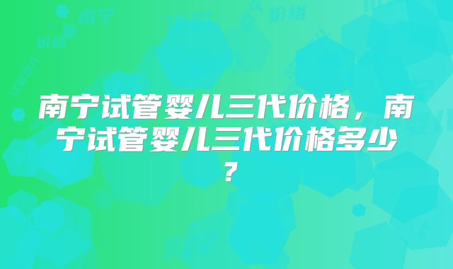 南宁试管婴儿三代价格，南宁试管婴儿三代价格多少？