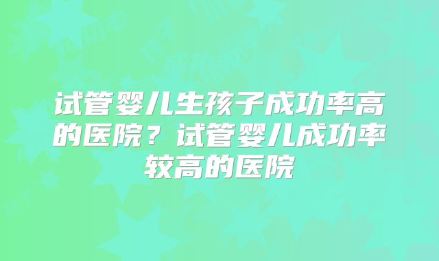 试管婴儿生孩子成功率高的医院?试管婴儿成功率较高的医院
