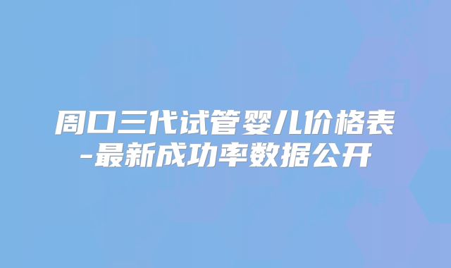 周口三代试管婴儿价格表-最新成功率数据公开