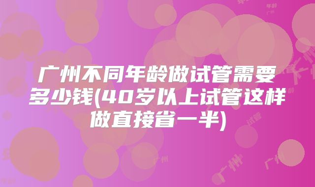 广州不同年龄做试管需要多少钱(40岁以上试管这样做直接省一半)