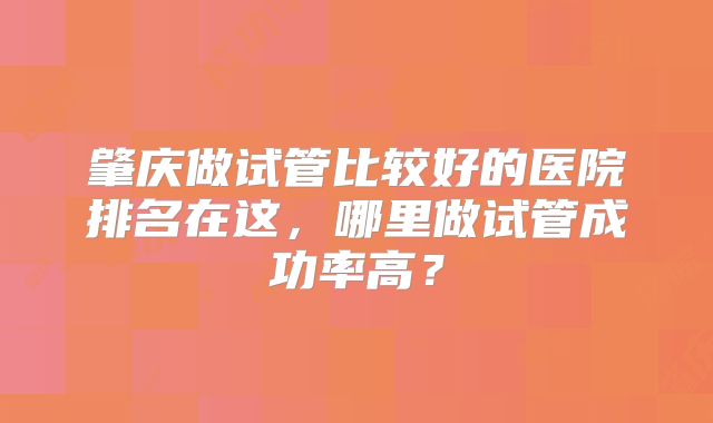 肇庆做试管比较好的医院排名在这,哪里做试管成功率高?