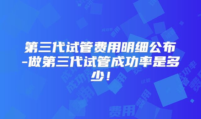 第三代试管费用明细公布-做第三代试管成功率是多少！