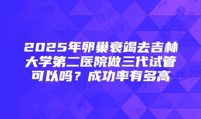 2025年卵巢衰竭去吉林大学第二医院做三代试管可以吗?成功率有多高