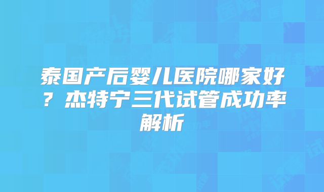 泰国产后婴儿医院哪家好？杰特宁三代试管成功率解析