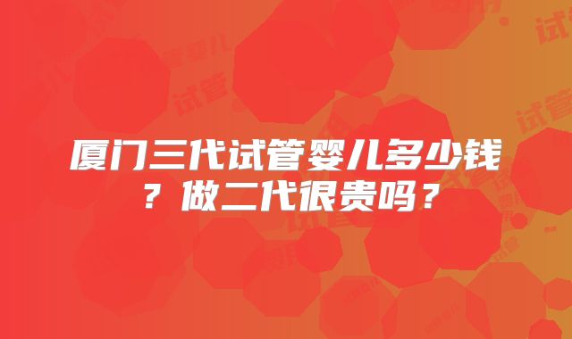 厦门三代试管婴儿多少钱?做二代很贵吗?