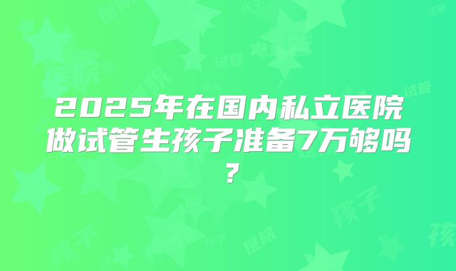 2025年在国内私立医院做试管生孩子准备7万够吗?