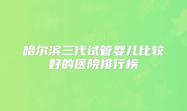 哈尔滨三代试管婴儿比较好的医院排行榜