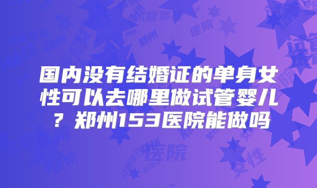 国内没有结婚证的单身女性可以去哪里做试管婴儿？郑州153医院能做吗