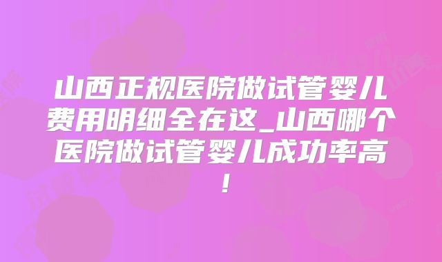 山西正规医院做试管婴儿费用明细全在这_山西哪个医院做试管婴儿成功率高!