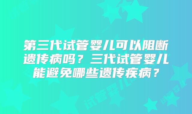 第三代试管婴儿可以阻断遗传病吗？三代试管婴儿能避免哪些遗传疾病？
