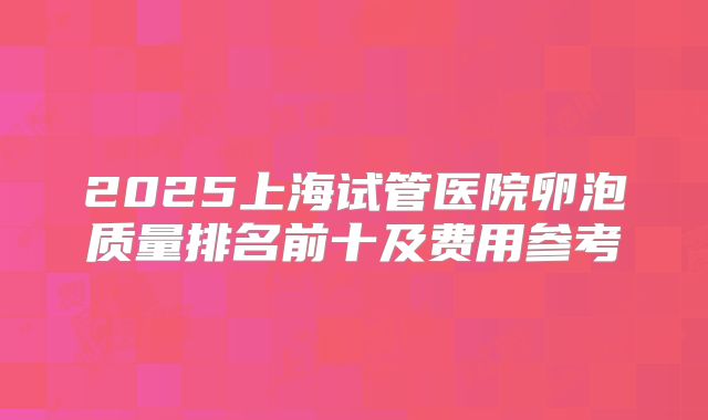2025上海试管医院卵泡质量排名前十及费用参考