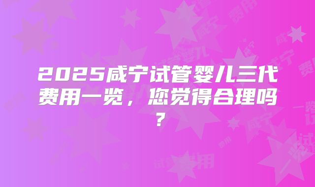 2025咸宁试管婴儿三代费用一览，您觉得合理吗？