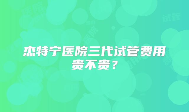 杰特宁医院三代试管费用贵不贵？