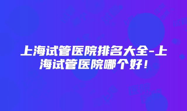 上海试管医院排名大全-上海试管医院哪个好！