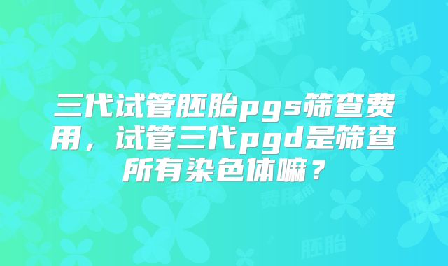 三代试管胚胎pgs筛查费用,试管三代pgd是筛查所有染色体嘛?