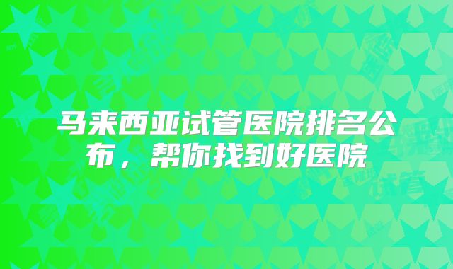 马来西亚试管医院排名公布，帮你找到好医院