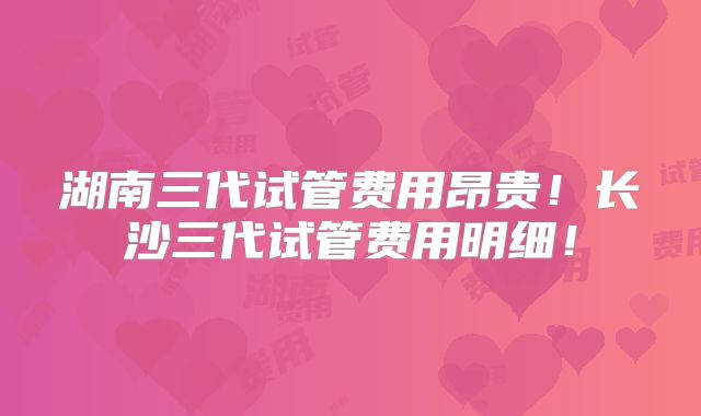 湖南三代试管费用昂贵!长沙三代试管费用明细!