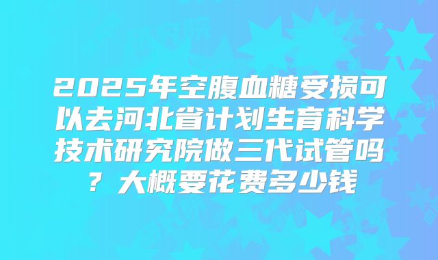 2025年空腹血糖受损可以去河北省计划生育科学技术研究院做三代试管吗？大概要花费多少钱