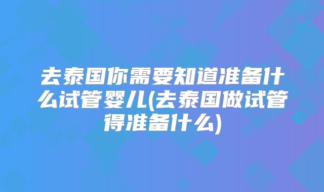 去泰国你需要知道准备什么试管婴儿(去泰国做试管得准备什么)