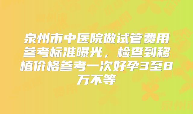 泉州市中医院做试管费用参考标准曝光,检查到移植价格参考一次好孕3至8万不等