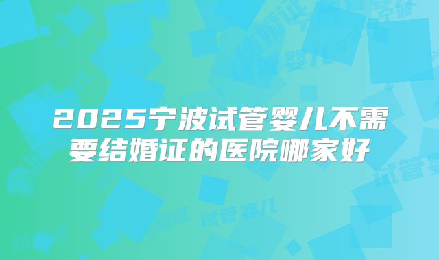 2025宁波试管婴儿不需要结婚证的医院哪家好