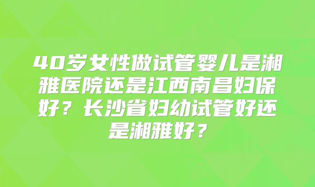 40岁女性做试管婴儿是湘雅医院还是江西南昌妇保好?长沙省妇幼试管好还是湘雅好?