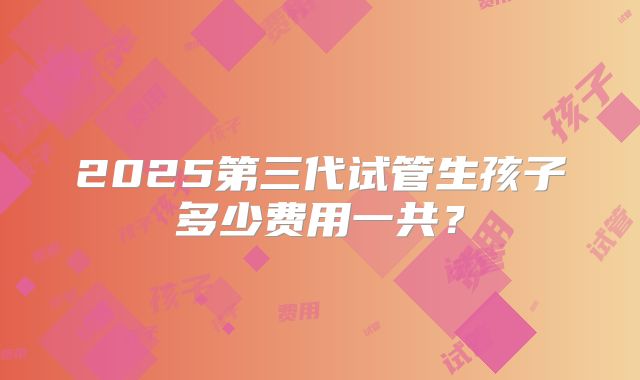 2025第三代试管生孩子多少费用一共？