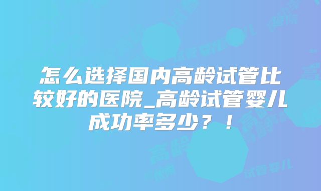 怎么选择国内高龄试管比较好的医院_高龄试管婴儿成功率多少？！