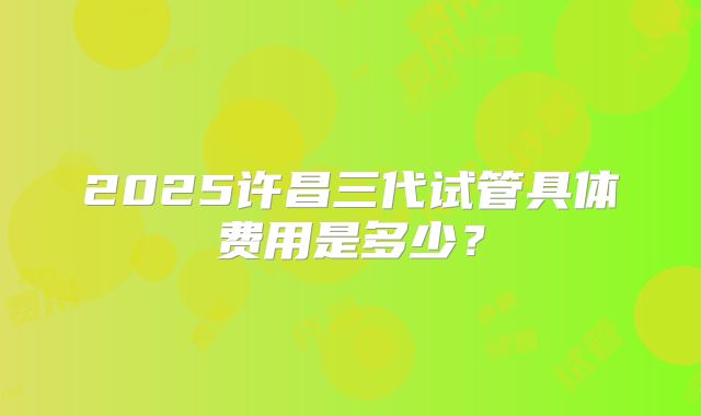 2025许昌三代试管具体费用是多少？
