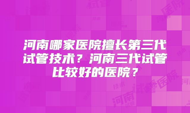 河南哪家医院擅长第三代试管技术?河南三代试管比较好的医院?