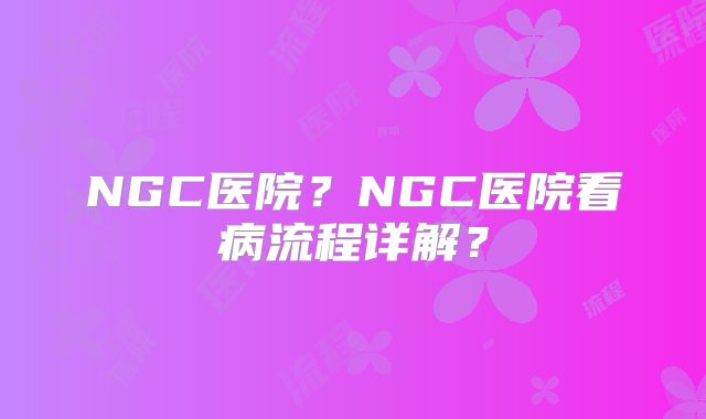 NGC医院?NGC医院看病流程详解?